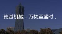 德基机械	：万物至盛时
，匠心正当燃