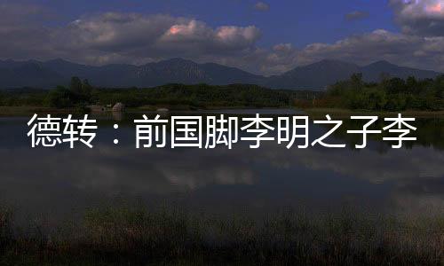 前国脚李明之子李嗣镕回国