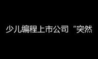 少儿编程上市公司“突然跑路”
，家长的预付费去哪了	？