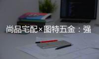 尚品宅配×图特五金：强强联合，共同打造国货精品