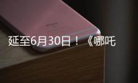 延至6月30日！《哪吒2》第四次延期