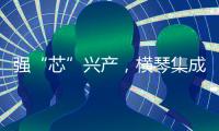 强“芯”兴产�，横琴集成电路扶持政策优化升级