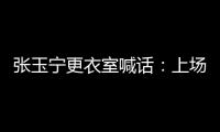 张玉宁更衣室喊话
	：上场了就去为身边每个队友负责，大胆展示自己
