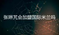 张琳芃会加盟国际米兰吗