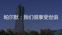帕尔默：我们很享受世俱杯的旅程
，希望能在决赛中取胜
