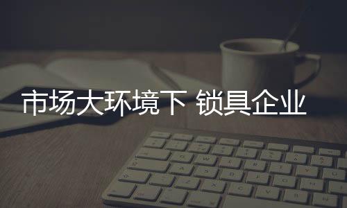 市场锁具胜从而才能自如应对