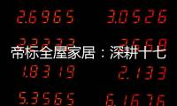 帝标全屋家居：深耕十七载，用匠心缔造品质生活