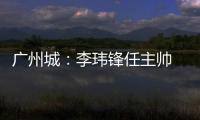 广州城
：李玮锋任主帅 肇俊哲任技术总监