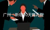 广州：新增10天育儿假	，两孩家庭首次买房公积金贷款额可适当提高