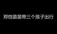 郑恺苗苗带三个孩子出行，一家五口首次同框
