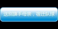送别旗手母亲	，宿迁队球迷自发亮灯默哀