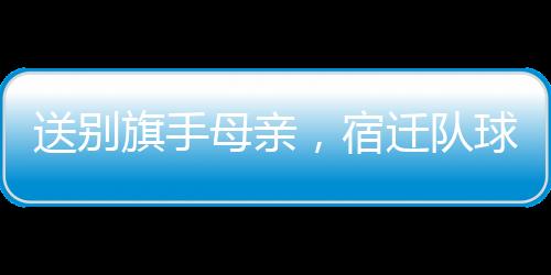 送别宿迁他每场训练必到