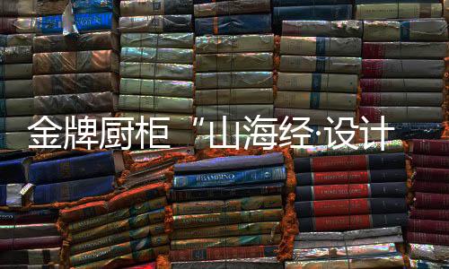 金牌厨柜的山海设计之旅