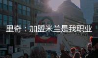 里奇：加盟米兰是我职业生涯中最好的时刻
，我会回报这份信任