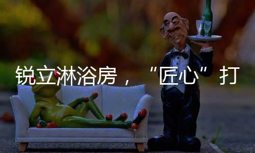 才能赢得消费者的匠心信赖