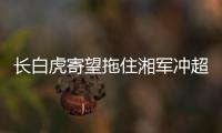 长白虎寄望拖住湘军冲超脚步 取胜可逃离降级圈