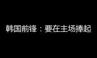 韩国前锋	：要在主场捧起冠军奖杯 目标是再踢一次世界杯
