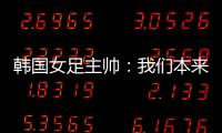 韩国女足主帅：我们本来可以拿三分
，打平有点失望