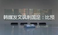 韩媒发文讽刺国足：比预想的弱 导致洪明甫战术实验失去意义