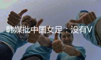 韩媒批中国女足�：没有VAR的赛事中，无法阻止中国的“少林足球”
