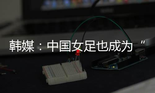 韩媒”“值得庆幸的中国是