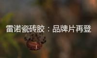雷诺瓷砖胶：品牌片再登CCTV平台，营销之路铿锵有力