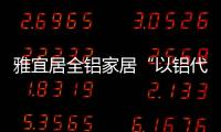 雅宜居全铝家居“以铝代木”	，远离甲醛，拥抱健康!