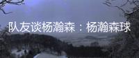 队友谈杨瀚森：杨瀚森球商高&总是笑容满面 他其实不需要翻译