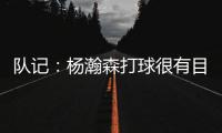 队记：杨瀚森打球很有目的性 也许这就是总经理和主帅所说的球商