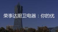 荣事达厨卫电器：你的优雅生活 由我精心缔造