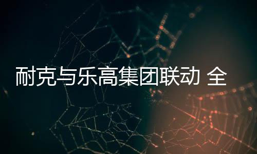 全新耐克与乐高集团正式宣布