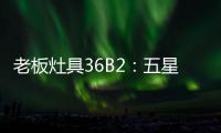老板灶具36B2
：五星炙火	
，中式厨房的必备良品
