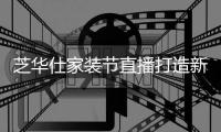 芝华仕家装节直播打造新“内容”场，以品牌综合实力引爆成交