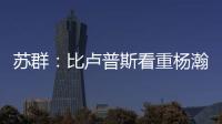 苏群：比卢普斯看重杨瀚森的全面发挥 让他想起了老萨博尼斯