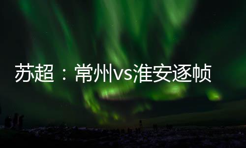 苏超1、常州是淮安迎球跑动
