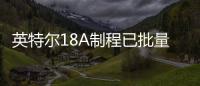 英特尔18A制程已批量生产首批晶圆 进度早于预期