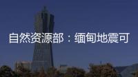 自然资源部：缅甸地震可能引发局地海啸，不会对我国沿岸造成影响