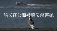 船长在公海被船员杀害抛尸？深夜通报→