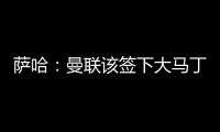 萨哈�：曼联该签下大马丁，他是那种能给球队带来自信的球员