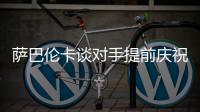 萨巴伦卡谈对手提前庆祝：那一刻我真的很生气