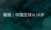 董路：中国足球从16岁开始可期待赢日本 赢日本比学日本简单多了