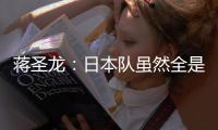 蒋圣龙：日本队虽然全是J联赛球员，但他们的节奏快得超乎想象