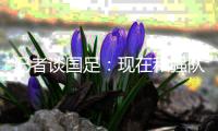 记者谈国足：现在和强队遭遇，连幻想赢的底气都没了