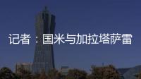 记者：国米与加拉塔萨雷还未谈判恰20交易，球员也未提出要离队