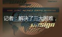 记者
：解决了三大困难
，亚戈