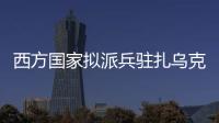 西方国家拟派兵驻扎乌克兰 俄方：无法接受 深表遗憾
