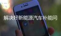 解决好新能源汽车补能问题