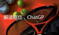 解读癌症
，ChatGPT媲美权威机构