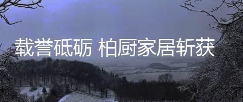 柏厨柏厨家居将继续载誉前行