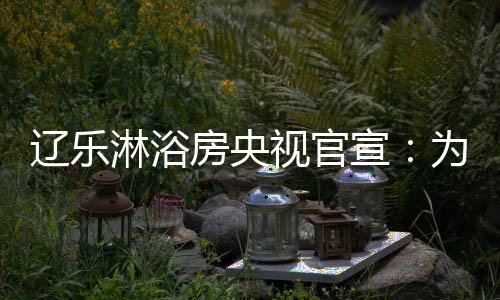辽乐淋浴房定能永葆初心